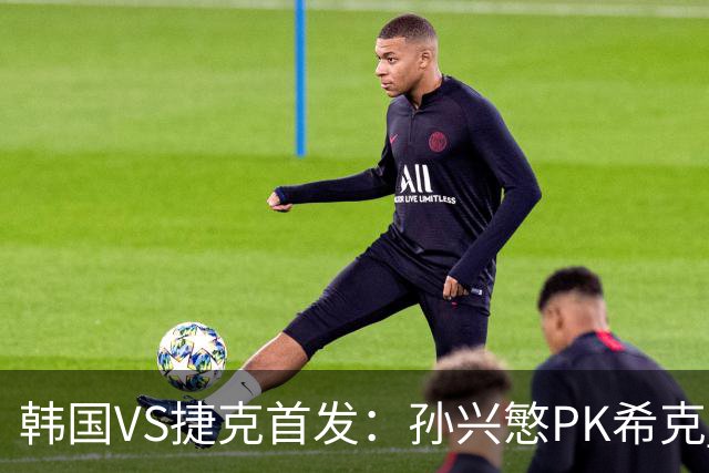 韩国VS捷克首发：孙兴慜PK希克 李刚仁绍切克登场